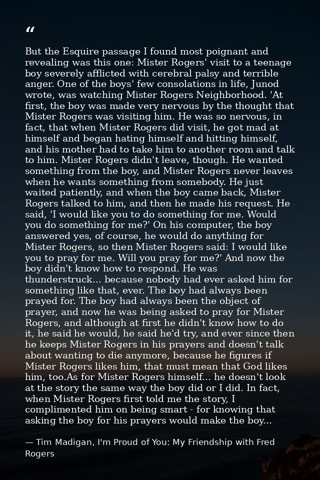 But the Esquire passage I found most poignant and revealing was this one: Mister Rogers' visit to a teenage boy severely — Tim Madigan, I'm Proud of You: My Friendship with Fred Rogers