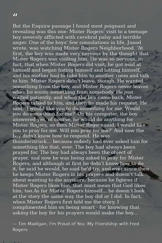 But the Esquire passage I found most poignant and revealing was this one: Mister Rogers' visit to a teenage boy severely — Tim Madigan, I'm Proud of You: My Friendship with Fred Rogers