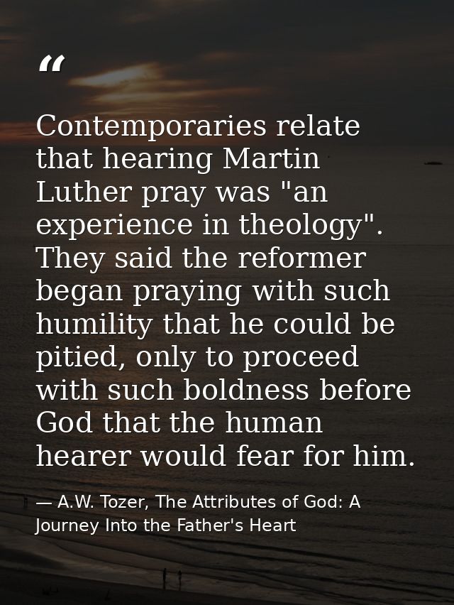 Contemporaries relate that hearing Martin Luther pray was "an experience in theology". They said the reformer began pray — A.W. Tozer, The Attributes of God: A Journey Into the Father's Heart