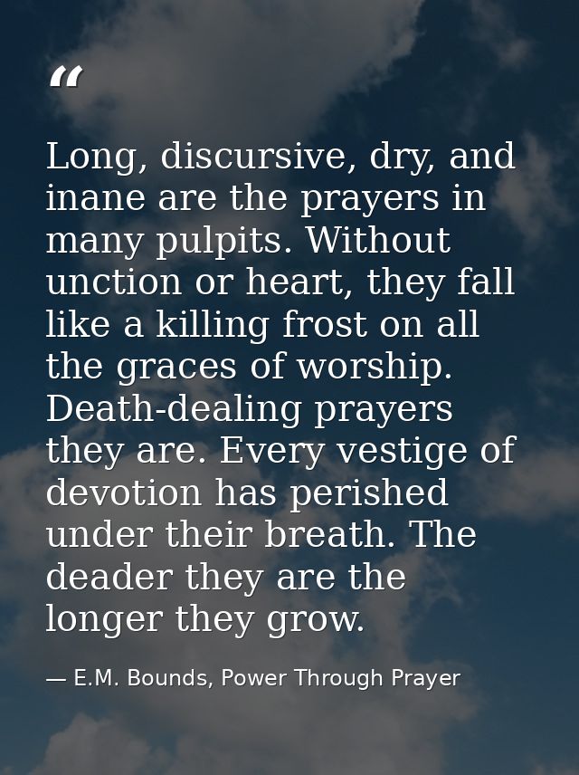 Long, discursive, dry, and inane are the prayers in many pulpits. Without unction or heart, they fall like a killing fro — E.M. Bounds, Power Through Prayer
