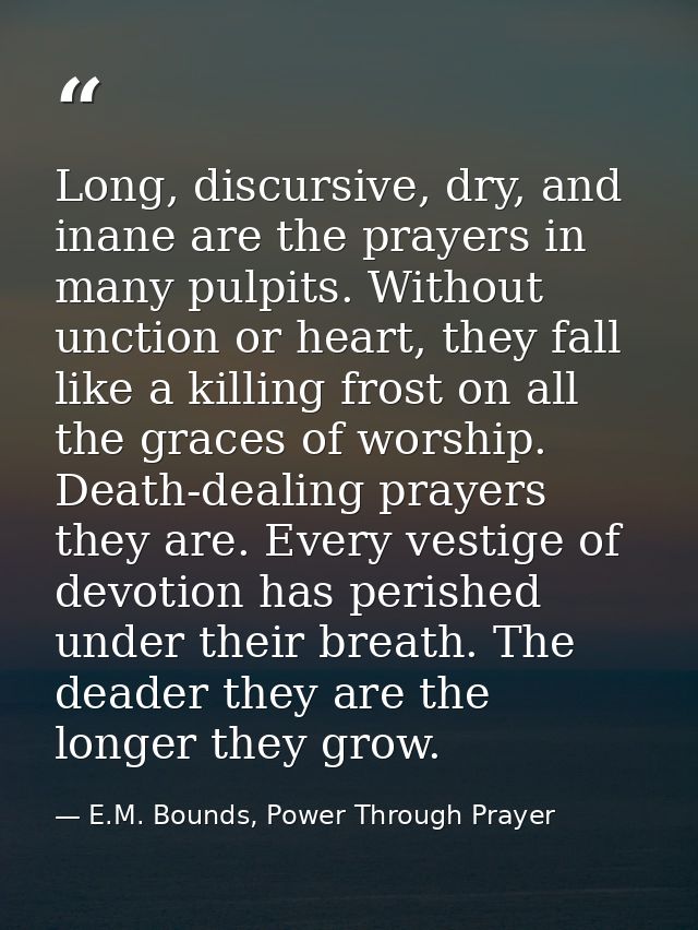 Long, discursive, dry, and inane are the prayers in many pulpits. Without unction or heart, they fall like a killing fro — E.M. Bounds, Power Through Prayer