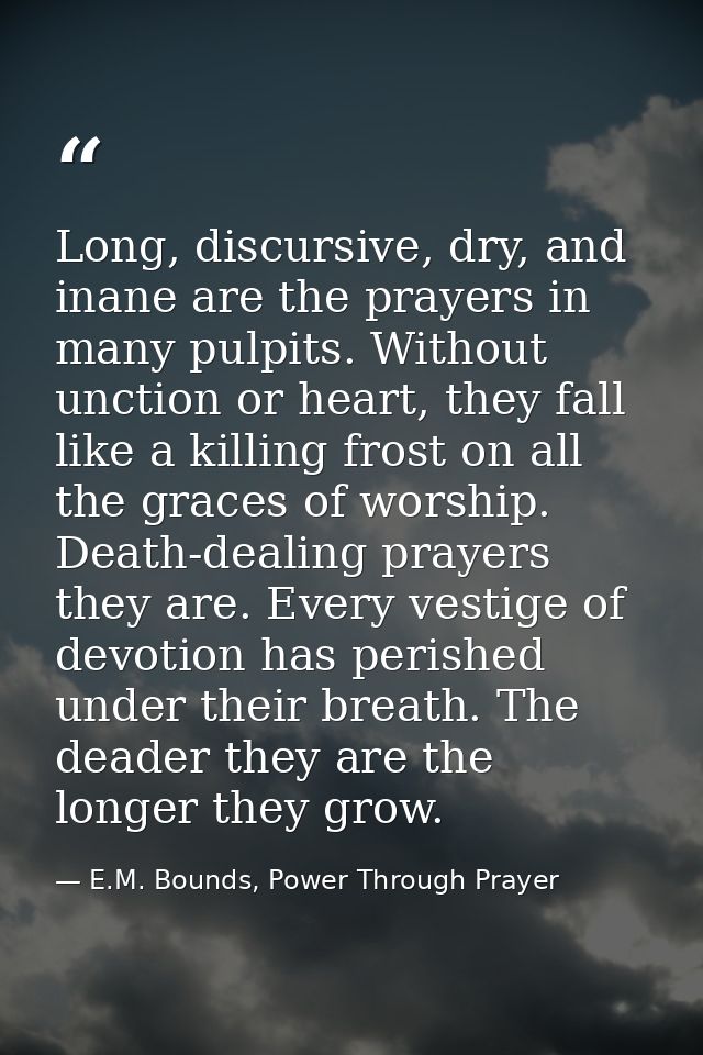 Long, discursive, dry, and inane are the prayers in many pulpits. Without unction or heart, they fall like a killing fro — E.M. Bounds, Power Through Prayer