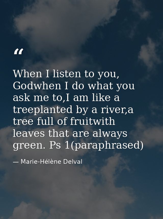 When I listen to you, Godwhen I do what you ask me to,I am like a treeplanted by a river,a tree full of fruitwith leaves — Marie-Hélène Delval