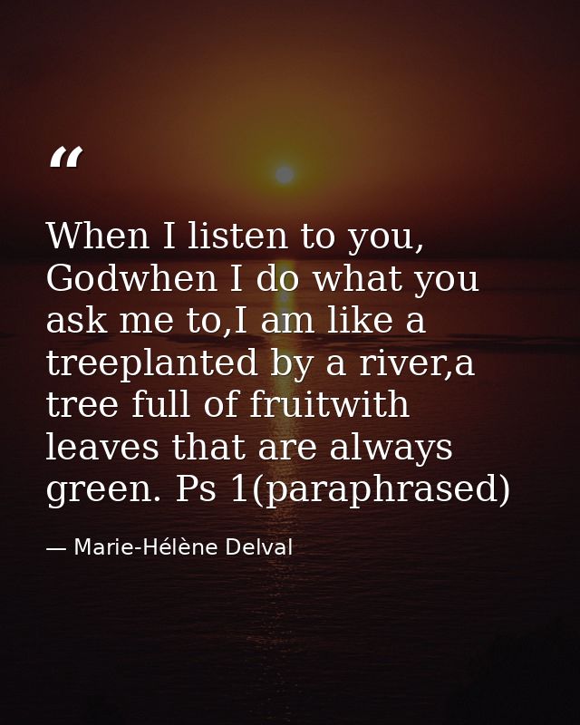 When I listen to you, Godwhen I do what you ask me to,I am like a treeplanted by a river,a tree full of fruitwith leaves — Marie-Hélène Delval