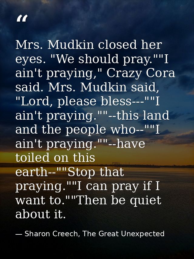 Mrs. Mudkin closed her eyes. "We should pray.""I ain't praying," Crazy Cora said. Mrs. Mudkin said, "Lord, please bless- — Sharon Creech, The Great Unexpected
