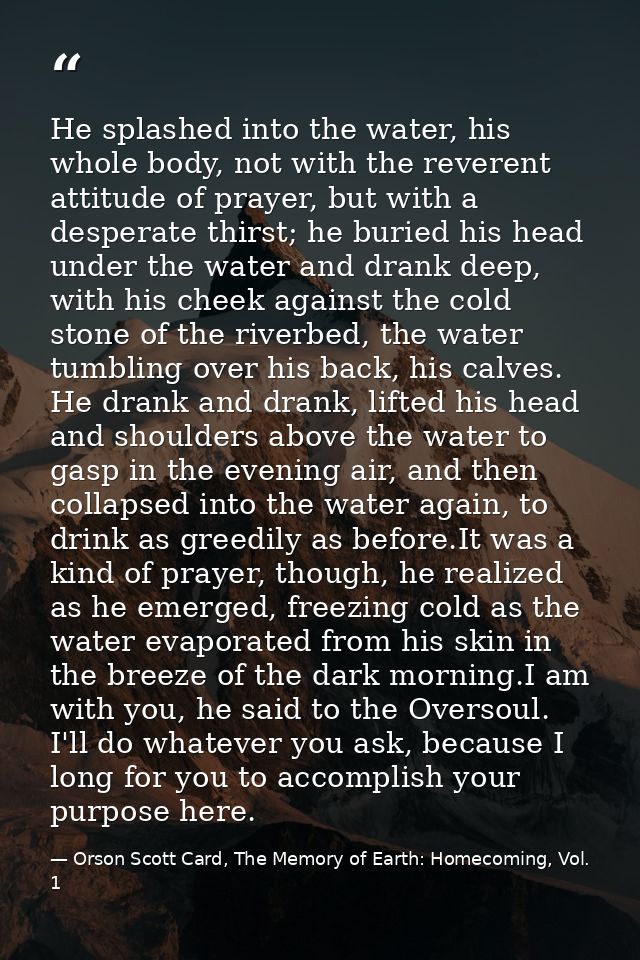 He splashed into the water, his whole body, not with the reverent attitude of prayer, but with a desperate thirst; he bu — Orson Scott Card, The Memory of Earth: Homecoming, Vol. 1