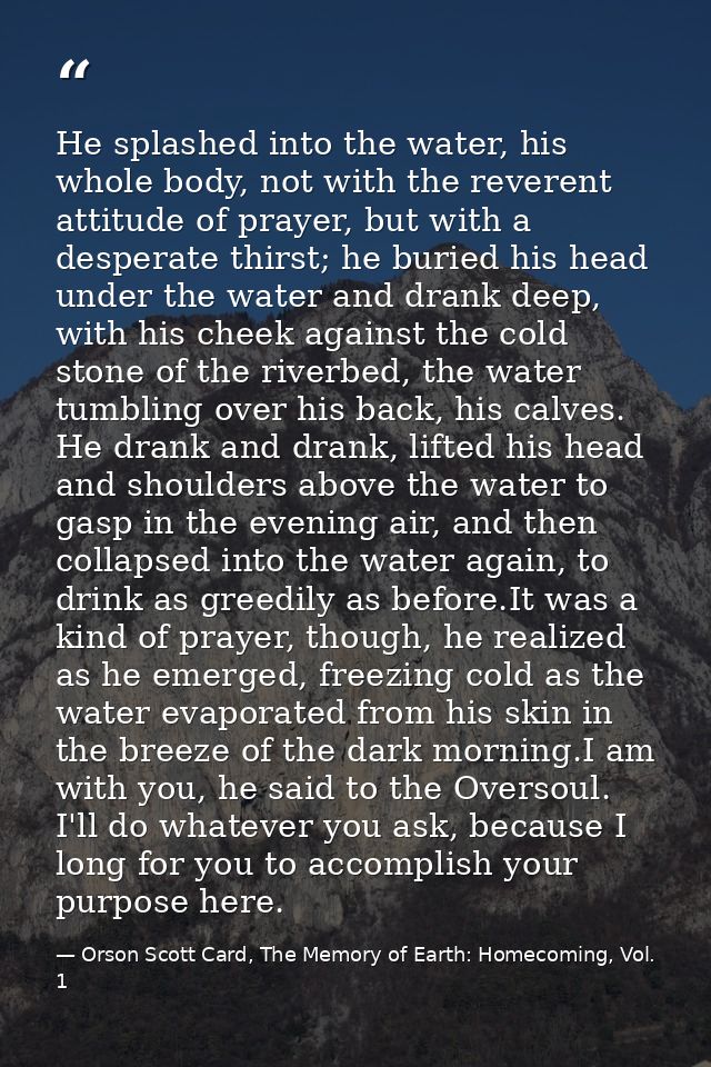 He splashed into the water, his whole body, not with the reverent attitude of prayer, but with a desperate thirst; he bu — Orson Scott Card, The Memory of Earth: Homecoming, Vol. 1