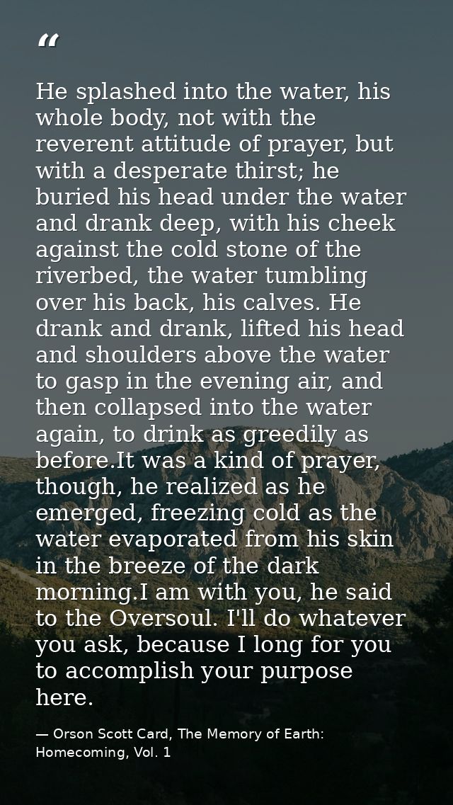 He splashed into the water, his whole body, not with the reverent attitude of prayer, but with a desperate thirst; he bu — Orson Scott Card, The Memory of Earth: Homecoming, Vol. 1