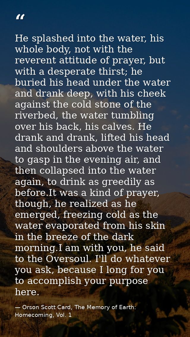 He splashed into the water, his whole body, not with the reverent attitude of prayer, but with a desperate thirst; he bu — Orson Scott Card, The Memory of Earth: Homecoming, Vol. 1