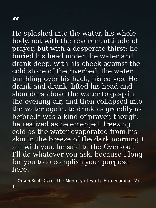 He splashed into the water, his whole body, not with the reverent attitude of prayer, but with a desperate thirst; he bu — Orson Scott Card, The Memory of Earth: Homecoming, Vol. 1