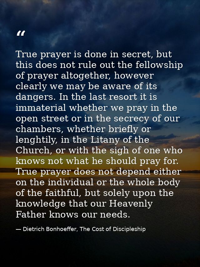 True prayer is done in secret, but this does not rule out the fellowship of prayer altogether, however clearly we may be — Dietrich Bonhoeffer, The Cost of Discipleship