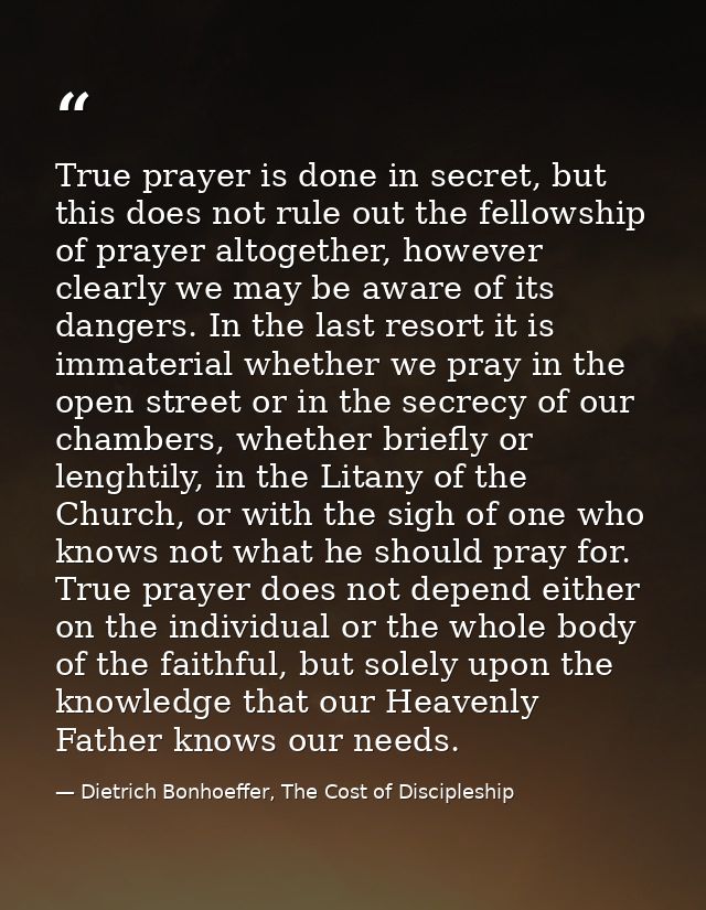 True prayer is done in secret, but this does not rule out the fellowship of prayer altogether, however clearly we may be — Dietrich Bonhoeffer, The Cost of Discipleship