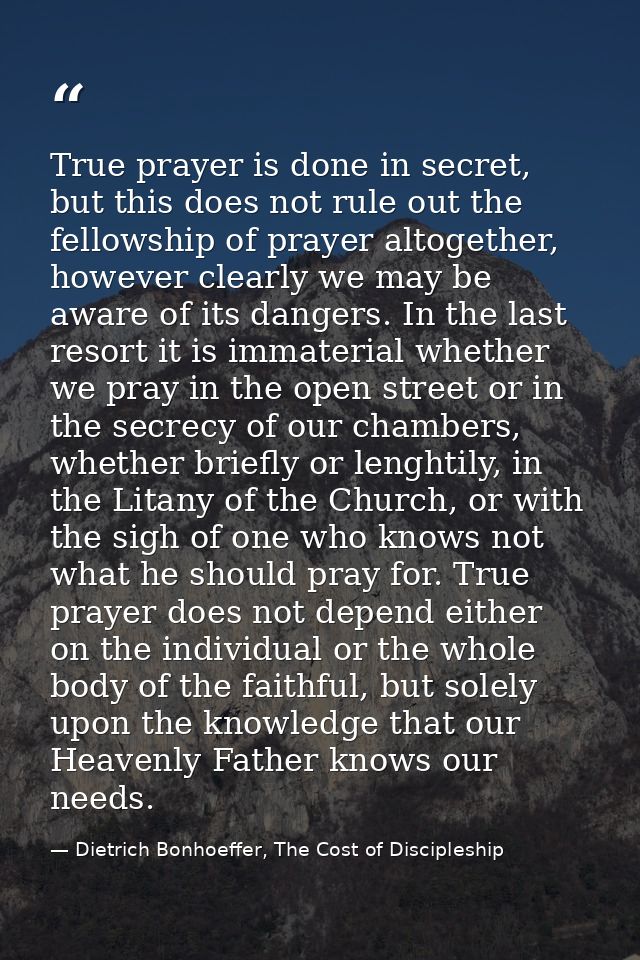 True prayer is done in secret, but this does not rule out the fellowship of prayer altogether, however clearly we may be — Dietrich Bonhoeffer, The Cost of Discipleship