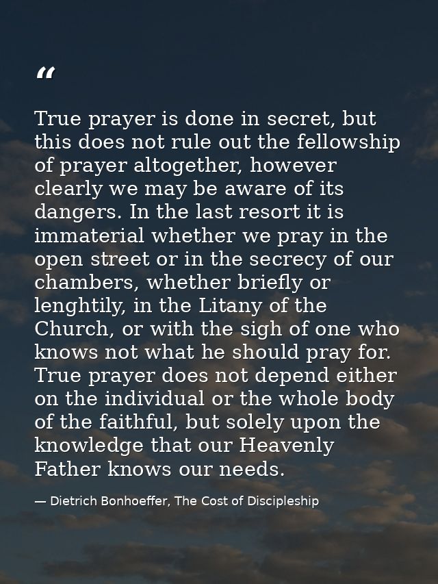 True prayer is done in secret, but this does not rule out the fellowship of prayer altogether, however clearly we may be — Dietrich Bonhoeffer, The Cost of Discipleship