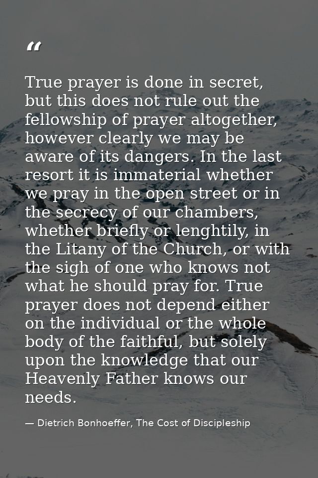 True prayer is done in secret, but this does not rule out the fellowship of prayer altogether, however clearly we may be — Dietrich Bonhoeffer, The Cost of Discipleship