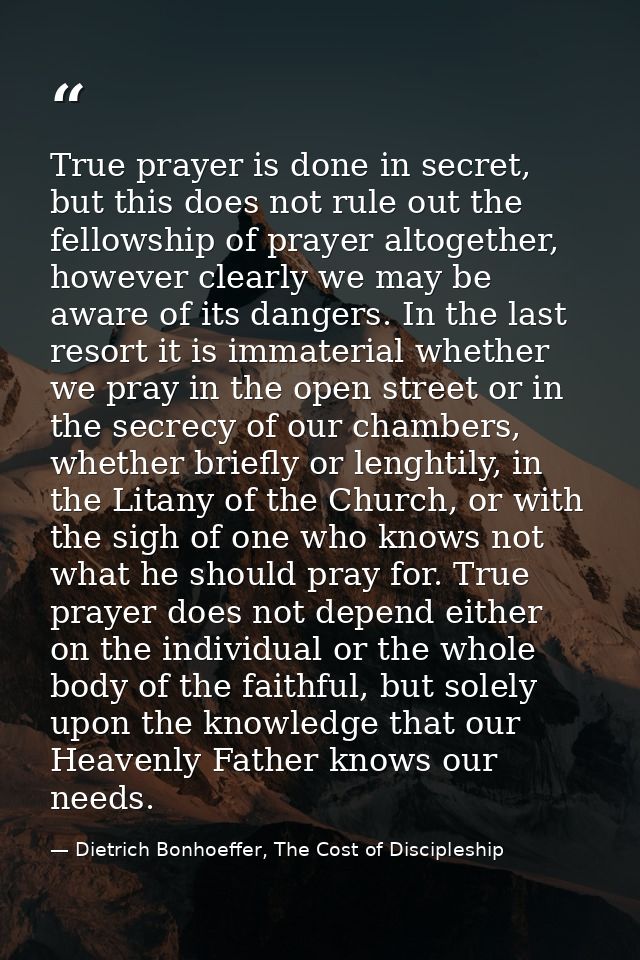 True prayer is done in secret, but this does not rule out the fellowship of prayer altogether, however clearly we may be — Dietrich Bonhoeffer, The Cost of Discipleship