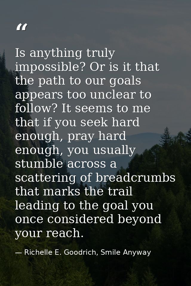 Is anything truly impossible? Or is it that the path to our goals appears too unclear to follow? It seems to me that if  — Richelle E. Goodrich, Smile Anyway