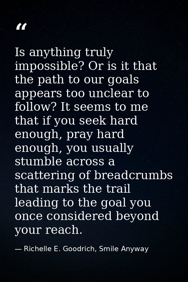 Is anything truly impossible? Or is it that the path to our goals appears too unclear to follow? It seems to me that if  — Richelle E. Goodrich, Smile Anyway