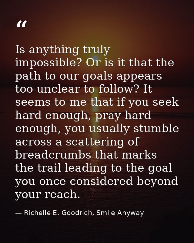 Is anything truly impossible? Or is it that the path to our goals appears too unclear to follow? It seems to me that if  — Richelle E. Goodrich, Smile Anyway