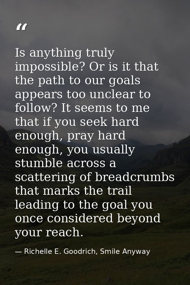 Is anything truly impossible? Or is it that the path to our goals appears too unclear to follow? It seems to me that if  — Richelle E. Goodrich, Smile Anyway
