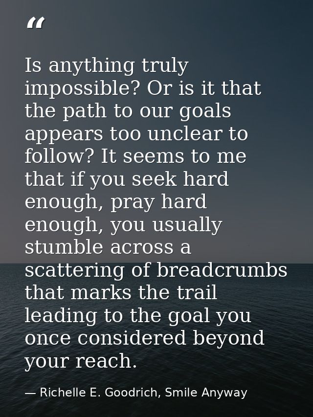 Is anything truly impossible? Or is it that the path to our goals appears too unclear to follow? It seems to me that if  — Richelle E. Goodrich, Smile Anyway