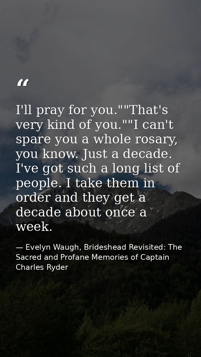 I'll pray for you.""That's very kind of you.""I can't spare you a whole rosary, you know. Just a decade. I've got such a — Evelyn Waugh, Brideshead Revisited: The Sacred and Profane Memories of Captain Charles Ryder