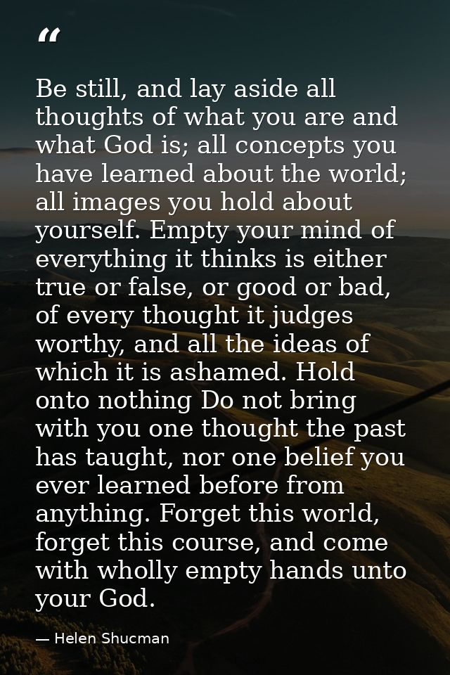 Be still, and lay aside all thoughts of what you are and what God is; all concepts you have learned about the world; all — Helen Shucman