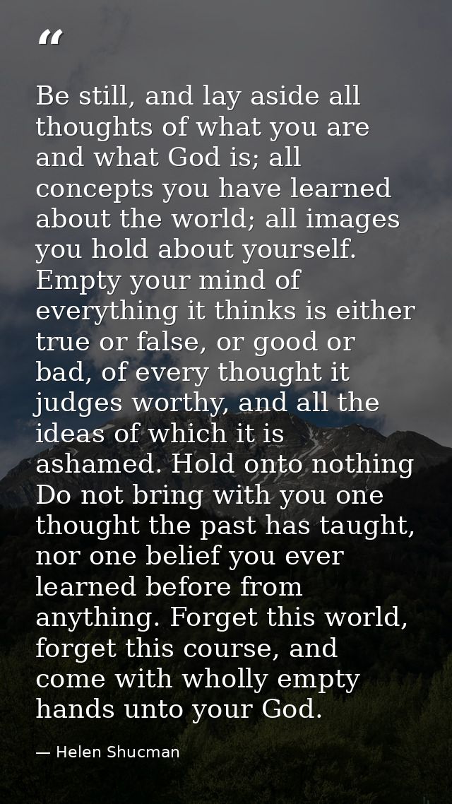 Be still, and lay aside all thoughts of what you are and what God is; all concepts you have learned about the world; all — Helen Shucman
