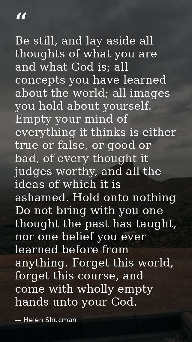 Be still, and lay aside all thoughts of what you are and what God is; all concepts you have learned about the world; all — Helen Shucman