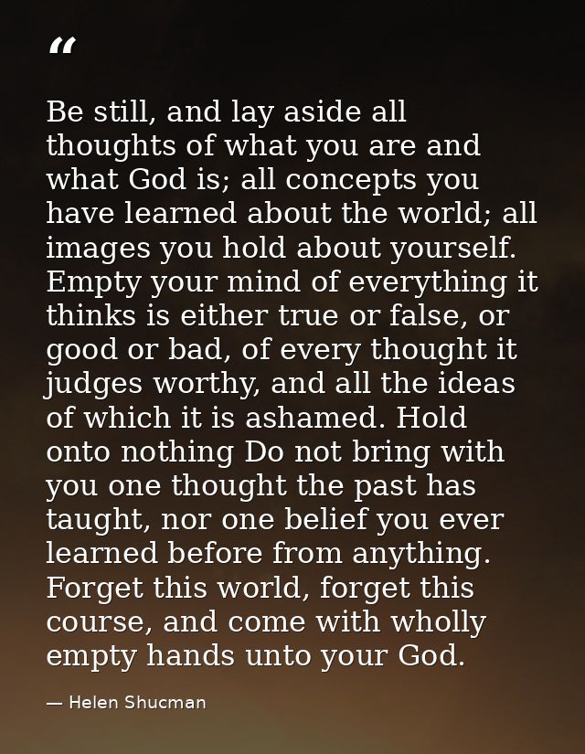 Be still, and lay aside all thoughts of what you are and what God is; all concepts you have learned about the world; all — Helen Shucman