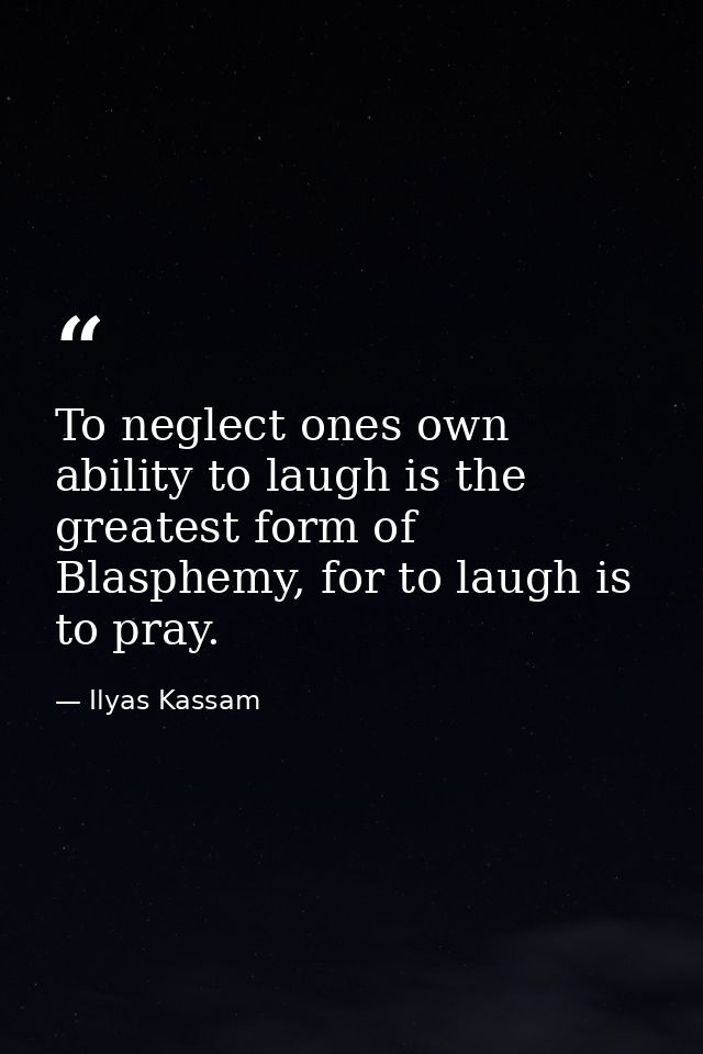 To neglect ones own ability to laugh is the greatest form of Blasphemy, for to laugh is to pray. — Ilyas Kassam