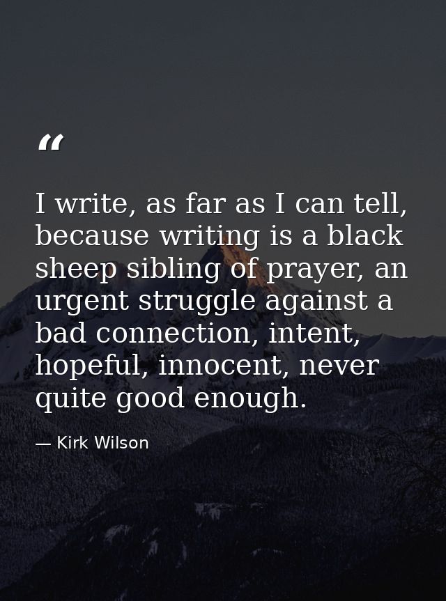 I write, as far as I can tell, because writing is a black sheep sibling of prayer, an urgent struggle against a bad conn — Kirk Wilson