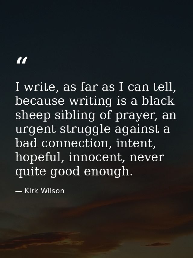 I write, as far as I can tell, because writing is a black sheep sibling of prayer, an urgent struggle against a bad conn — Kirk Wilson