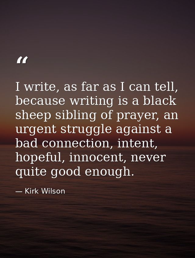 I write, as far as I can tell, because writing is a black sheep sibling of prayer, an urgent struggle against a bad conn — Kirk Wilson