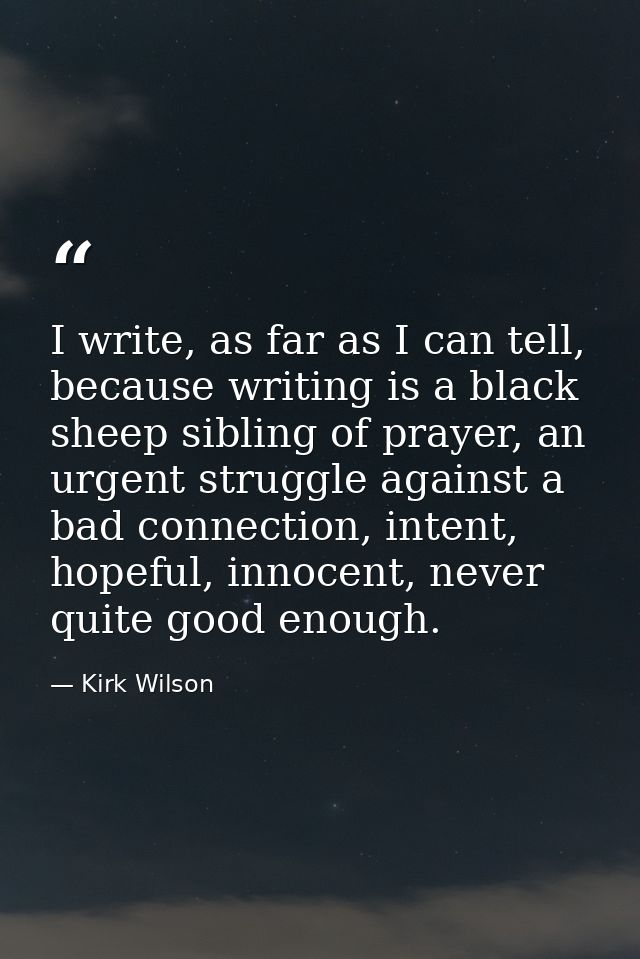 I write, as far as I can tell, because writing is a black sheep sibling of prayer, an urgent struggle against a bad conn — Kirk Wilson