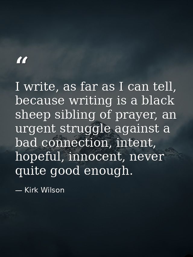 I write, as far as I can tell, because writing is a black sheep sibling of prayer, an urgent struggle against a bad conn — Kirk Wilson