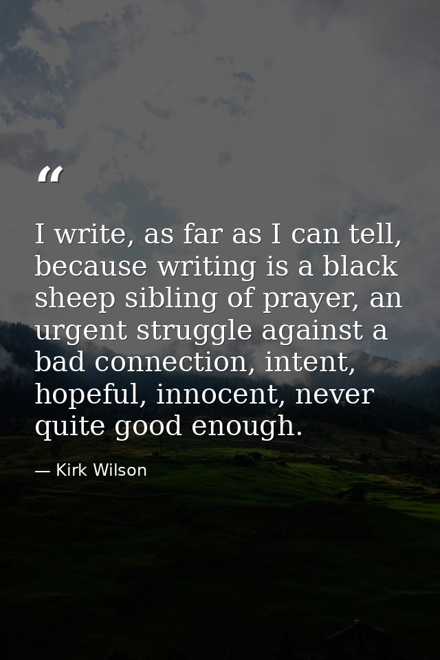 I write, as far as I can tell, because writing is a black sheep sibling of prayer, an urgent struggle against a bad conn — Kirk Wilson