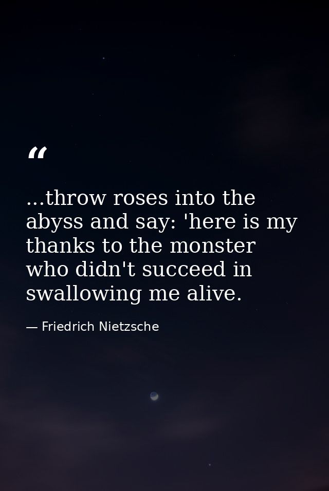 ...throw roses into the abyss and say: 'here is my thanks to the monster who didn't succeed in swallowing me alive. — Friedrich Nietzsche