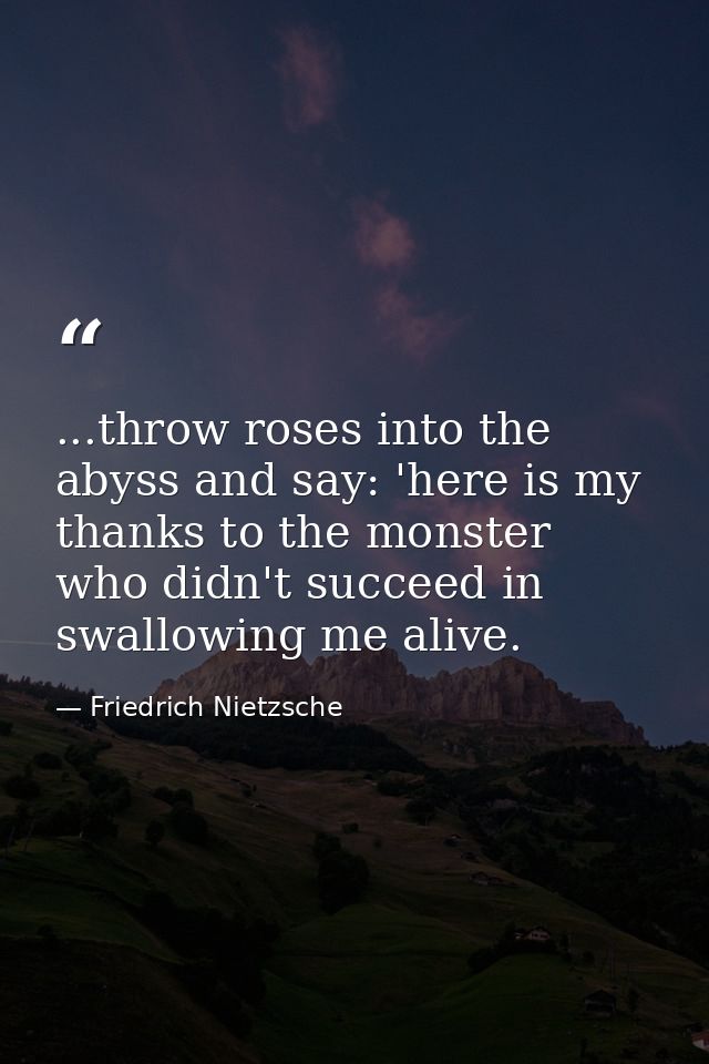...throw roses into the abyss and say: 'here is my thanks to the monster who didn't succeed in swallowing me alive. — Friedrich Nietzsche
