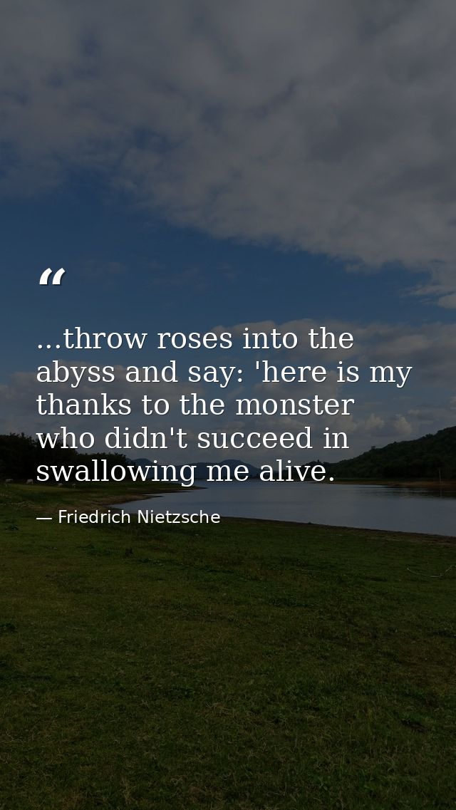 ...throw roses into the abyss and say: 'here is my thanks to the monster who didn't succeed in swallowing me alive. — Friedrich Nietzsche
