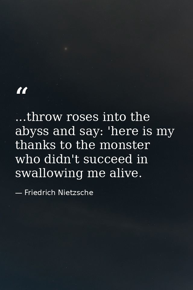 ...throw roses into the abyss and say: 'here is my thanks to the monster who didn't succeed in swallowing me alive. — Friedrich Nietzsche