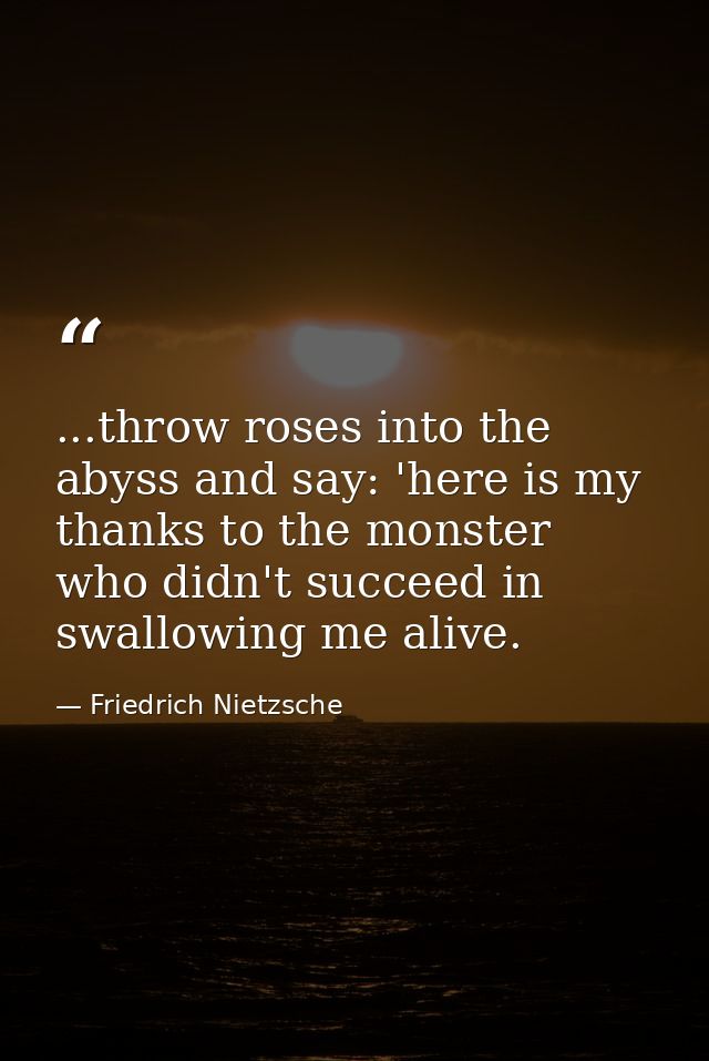 ...throw roses into the abyss and say: 'here is my thanks to the monster who didn't succeed in swallowing me alive. — Friedrich Nietzsche