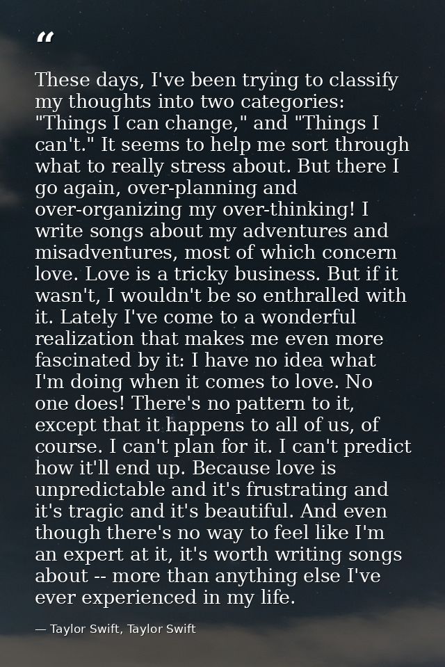 These days, I've been trying to classify my thoughts into two categories: "Things I can change," and "Things I can't." I — Taylor Swift, Taylor Swift