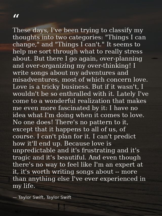 These days, I've been trying to classify my thoughts into two categories: "Things I can change," and "Things I can't." I — Taylor Swift, Taylor Swift