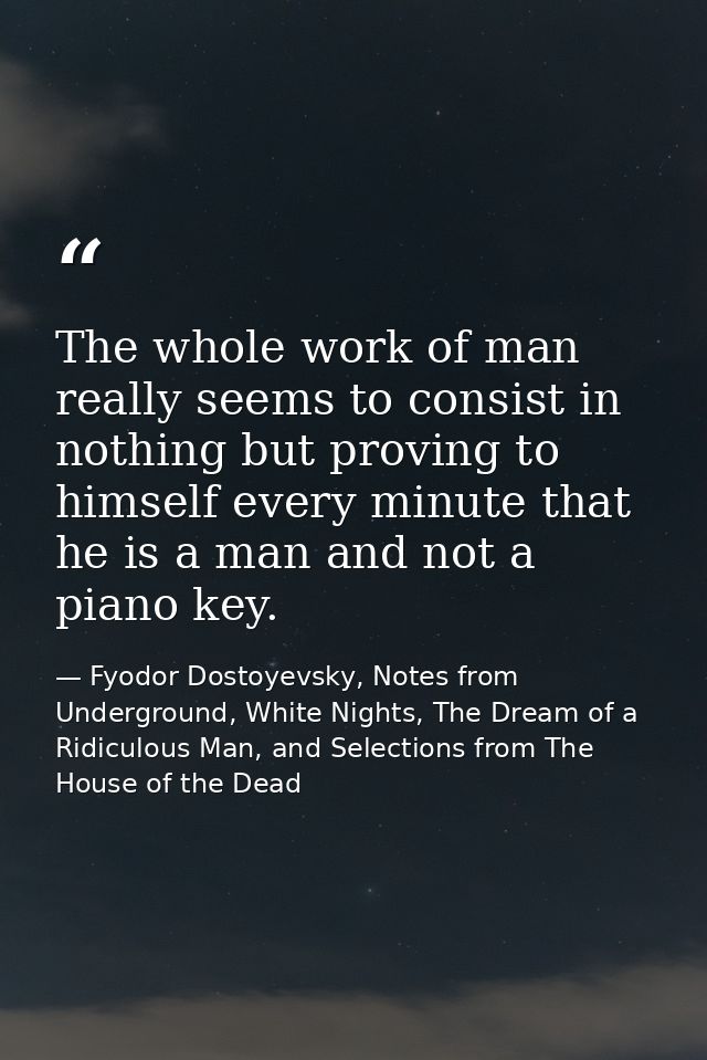 The whole work of man really seems to consist in nothing but proving to himself every minute that he is a man and not a  — Fyodor Dostoyevsky, Notes from Underground, White Nights, The Dream of a Ridiculous Man, and Selections from The House of the Dead