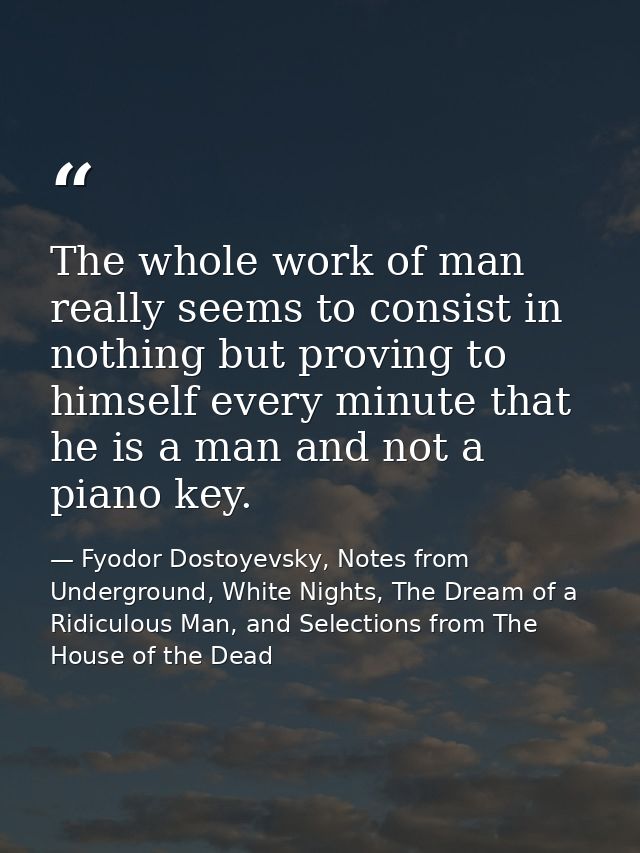 The whole work of man really seems to consist in nothing but proving to himself every minute that he is a man and not a  — Fyodor Dostoyevsky, Notes from Underground, White Nights, The Dream of a Ridiculous Man, and Selections from The House of the Dead