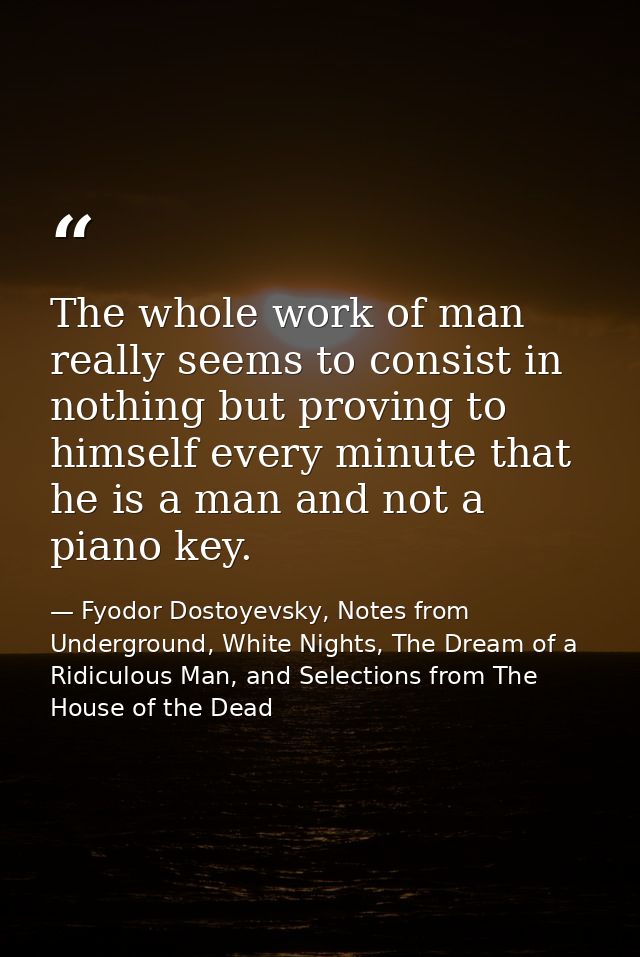 The whole work of man really seems to consist in nothing but proving to himself every minute that he is a man and not a  — Fyodor Dostoyevsky, Notes from Underground, White Nights, The Dream of a Ridiculous Man, and Selections from The House of the Dead