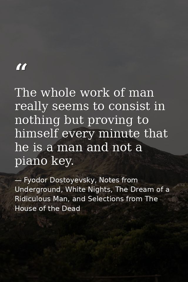 The whole work of man really seems to consist in nothing but proving to himself every minute that he is a man and not a  — Fyodor Dostoyevsky, Notes from Underground, White Nights, The Dream of a Ridiculous Man, and Selections from The House of the Dead