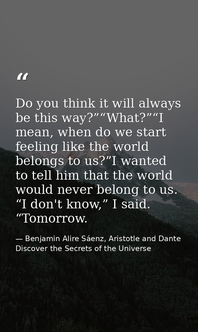 Do you think it will always be this way?”“What?”“I mean, when do we start feeling like the world belongs to us?”I wanted — Benjamin Alire Sáenz, Aristotle and Dante Discover the Secrets of the Universe