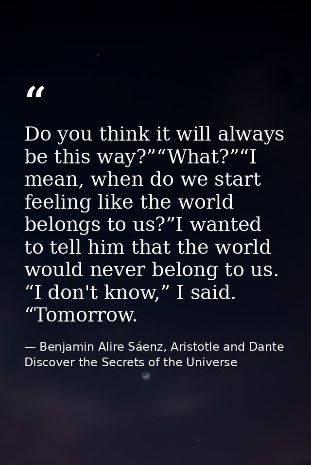 Do you think it will always be this way?”“What?”“I mean, when do we start feeling like the world belongs to us?”I wanted — Benjamin Alire Sáenz, Aristotle and Dante Discover the Secrets of the Universe